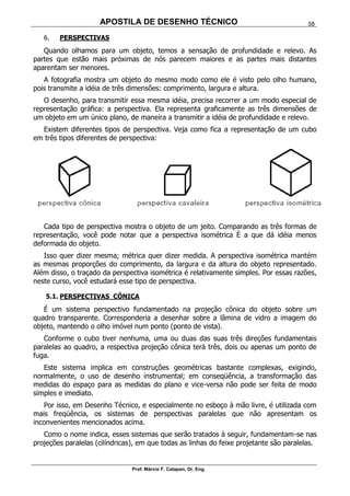 APOSTILA DE DESENHO TÉCNICO
Prof. Márcio F. Catapan, Dr. Eng.
58
6. PERSPECTIVAS
Quando olhamos para um objeto, temos a sensação de profundidade e relevo. As
partes que estão mais próximas de nós parecem maiores e as partes mais distantes
aparentam ser menores.
A fotografia mostra um objeto do mesmo modo como ele é visto pelo olho humano,
pois transmite a idéia de três dimensões: comprimento, largura e altura.
O desenho, para transmitir essa mesma idéia, precisa recorrer a um modo especial de
representação gráfica: a perspectiva. Ela representa graficamente as três dimensões de
um objeto em um único plano, de maneira a transmitir a idéia de profundidade e relevo.
Existem diferentes tipos de perspectiva. Veja como fica a representação de um cubo
em três tipos diferentes de perspectiva:
Cada tipo de perspectiva mostra o objeto de um jeito. Comparando as três formas de
representação, você pode notar que a perspectiva isométrica È a que dá idéia menos
deformada do objeto.
Isso quer dizer mesma; métrica quer dizer medida. A perspectiva isométrica mantém
as mesmas proporções do comprimento, da largura e da altura do objeto representado.
Além disso, o traçado da perspectiva isométrica é relativamente simples. Por essas razões,
neste curso, você estudará esse tipo de perspectiva.
5.1. PERSPECTIVAS CÔNICA
É um sistema perspectivo fundamentado na projeção cônica do objeto sobre um
quadro transparente. Corresponderia a desenhar sobre a lâmina de vidro a imagem do
objeto, mantendo o olho imóvel num ponto (ponto de vista).
Conforme o cubo tiver nenhuma, uma ou duas das suas três direções fundamentais
paralelas ao quadro, a respectiva projeção cônica terá três, dois ou apenas um ponto de
fuga.
Este sistema implica em construções geométricas bastante complexas, exigindo,
normalmente, o uso de desenho instrumental; em conseqüência, a transformação das
medidas do espaço para as medidas do plano e vice-versa não pode ser feita de modo
simples e imediato.
Por isso, em Desenho Técnico, e especialmente no esboço à mão livre, é utilizada com
mais freqüência, os sistemas de perspectivas paralelas que não apresentam os
inconvenientes mencionados acima.
Como o nome indica, esses sistemas que serão tratados à seguir, fundamentam-se nas
projeções paralelas (cilíndricas), em que todas as linhas do feixe projetante são paralelas.
 