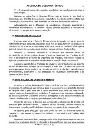 APOSTILA DE DESENHO TÉCNICO
Prof. Márcio F. Catapan, Dr. Eng.
6
3º
- O desenvolvimento dos conceitos escolhidos, seu aperfeiçoamento final e
comunicação.
Portanto, as aplicações do Desenho Técnico não se limitam à fase final de
comunicação dos projetos de Engenharia e Arquitetura, mas ainda cumpre destacar sua
contribuição fundamental nas fases anteriores, de criação e de análise dos mesmos.
Adicionalmente, face à dificuldade em concebermos estruturas, mecanismos e
movimentos tridimensionais, o Desenho Técnico permite estudá-los e solucioná-los
eficazmente, porque permite a sua representação.
1.5.MODALIDADES DE EXECUÇÃO
É comum associar-se o Desenho Técnico apenas à execução precisa por meio de
instrumentos (régua, compasso, esquadros, etc.), mas ele pode, também ser executado à
mão livre ou por meio de computadores. Cada uma dessas modalidades difere apenas
quanto à maneira de execução, sendo idênticos os seus princípios fundamentais.
Enquanto o “desenho instrumental” é utilizado em desenhos finais, de
apresentação, de cálculos gráficos, de nomogramas, de diagramas, etc., o “esboço à mão
livre” é, por excelência, o desenho do Engenheiro e do Arquiteto, pois possui a rapidez e a
agilidade que permitem acompanhar e implementar a evolução do processo mental.
A presente apostila tem a finalidade de estudar os elementos básicos do Desenho
Técnico Projetivo com enfoque na sua execução à mão livre. Os exercícios propostos
visam não apenas treinar o aluno na execução do esboço à mão livre, mas objetivam,
primordialmente, desenvolver a sua capacidade de visualização tridimensional e de
representação da forma.
1.6.COMO É ELABORADO UM DESENHO TÉCNICO
Às vezes, a elaboração do desenho técnico mecânico envolve o trabalho de vários
profissionais. O profissional que planeja a peça é o engenheiro ou o projetista. Primeiro
ele imagina como a peça deve ser e depois representa suas idéias por meio de um
esboço, isto é, um desenho técnico à mão livre. O esboço serve de base para a elaboração
do desenho preliminar. O desenho preliminar corresponde a uma etapa intermediária do
processo de elaboração do projeto, que ainda pode sofrer alterações.
Depois de aprovado, o desenho que corresponde à solução final do projeto será
executado pelo desenhista técnico. O desenho técnico definitivo, também chamado de
desenho para execução, contém todos os elementos necessários à sua compreensão.
O desenho para execução, que tanto pode ser feito na prancheta como no
computador, deve atender rigorosamente a todas as normas técnicas que dispõem sobre
o assunto.
O desenho técnico mecânico chega pronto às mãos do profissional que vai executar
a peça. Esse profissional deve ler e interpretar o desenho técnico para que possa executar
 