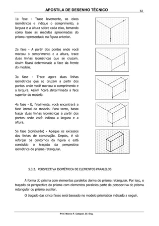 APOSTILA DE DESENHO TÉCNICO
Prof. Márcio F. Catapan, Dr. Eng.
62
1a fase - Trace levemente, os eixos
isométricos e indique o comprimento, a
largura e a altura sobre cada eixo, tomando
como base as medidas aproximadas do
prisma representado na figura anterior.
2a fase - A partir dos pontos onde você
marcou o comprimento e a altura, trace
duas linhas isométricas que se cruzam.
Assim ficará determinada a face da frente
do modelo.
3a fase - Trace agora duas linhas
isométricas que se cruzam a partir dos
pontos onde você marcou o comprimento e
a largura. Assim ficará determinada a face
superior do modelo.
4a fase - E, finalmente, você encontrará a
face lateral do modelo. Para tanto, basta
traçar duas linhas isométricas a partir dos
pontos onde você indicou a largura e a
altura.
5a fase (conclusão) - Apague os excessos
das linhas de construção. Depois, é só
reforçar os contornos da figura e está
concluído o traçado da perspectiva
isométrica do prisma retangular.
5.3.2. PERSPECTIVA ISOMÉTRICA DE ELEMENTOS PARALELOS
A forma do prisma com elementos paralelos deriva do prisma retangular. Por isso, o
traçado da perspectiva do prisma com elementos paralelos parte da perspectiva do prisma
retangular ou prisma auxiliar.
O traçado das cinco fases será baseado no modelo prismático indicado a seguir.
 