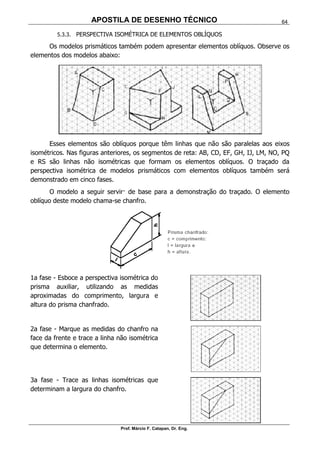 APOSTILA DE DESENHO TÉCNICO
Prof. Márcio F. Catapan, Dr. Eng.
64
5.3.3. PERSPECTIVA ISOMÉTRICA DE ELEMENTOS OBLÍQUOS
Os modelos prismáticos também podem apresentar elementos oblíquos. Observe os
elementos dos modelos abaixo:
Esses elementos são oblíquos porque têm linhas que não são paralelas aos eixos
isométricos. Nas figuras anteriores, os segmentos de reta: AB, CD, EF, GH, IJ, LM, NO, PQ
e RS são linhas não isométricas que formam os elementos oblíquos. O traçado da
perspectiva isométrica de modelos prismáticos com elementos oblíquos também será
demonstrado em cinco fases.
O modelo a seguir servir· de base para a demonstração do traçado. O elemento
oblíquo deste modelo chama-se chanfro.
1a fase - Esboce a perspectiva isométrica do
prisma auxiliar, utilizando as medidas
aproximadas do comprimento, largura e
altura do prisma chanfrado.
2a fase - Marque as medidas do chanfro na
face da frente e trace a linha não isométrica
que determina o elemento.
3a fase - Trace as linhas isométricas que
determinam a largura do chanfro.
 