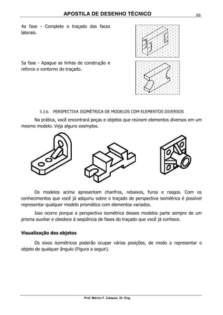 APOSTILA DE DESENHO TÉCNICO
Prof. Márcio F. Catapan, Dr. Eng.
69
4a fase - Complete o traçado das faces
laterais.
5a fase - Apague as linhas de construção e
reforce o contorno do traçado.
5.3.6. PERSPECTIVA ISOMÉTRICA DE MODELOS COM ELEMENTOS DIVERSOS
Na prática, você encontrará peças e objetos que reúnem elementos diversos em um
mesmo modelo. Veja alguns exemplos.
Os modelos acima apresentam chanfros, rebaixos, furos e rasgos. Com os
conhecimentos que você já adquiriu sobre o traçado de perspectiva isométrica é possível
representar qualquer modelo prismático com elementos variados.
Isso ocorre porque a perspectiva isométrica desses modelos parte sempre de um
prisma auxiliar e obedece à seqüência de fases do traçado que você já conhece.
Visualização dos objetos
Os eixos isométricos poderão ocupar várias posições, de modo a representar o
objeto de qualquer ângulo (Figura a seguir).
 