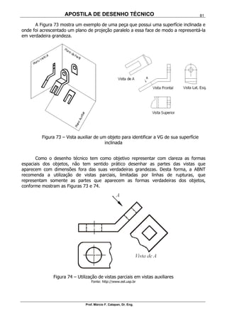 APOSTILA DE DESENHO TÉCNICO
Prof. Márcio F. Catapan, Dr. Eng.
81
A Figura 73 mostra um exemplo de uma peça que possui uma superfície inclinada e
onde foi acrescentado um plano de projeção paralelo a essa face de modo a representá-la
em verdadeira grandeza.
Figura 73 – Vista auxiliar de um objeto para identificar a VG de sua superfície
inclinada
Como o desenho técnico tem como objetivo representar com clareza as formas
espaciais dos objetos, não tem sentido prático desenhar as partes das vistas que
aparecem com dimensões fora das suas verdadeiras grandezas. Desta forma, a ABNT
recomenda a utilização de vistas parciais, limitadas por linhas de rupturas, que
representam somente as partes que aparecem as formas verdadeiras dos objetos,
conforme mostram as Figuras 73 e 74.
Figura 74 – Utilização de vistas parciais em vistas auxiliares
Fonte: http://www.eel.usp.br
 