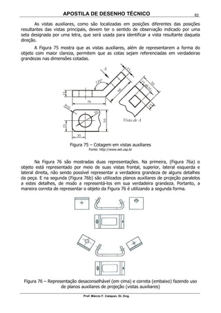 APOSTILA DE DESENHO TÉCNICO
Prof. Márcio F. Catapan, Dr. Eng.
82
As vistas auxiliares, como são localizadas em posições diferentes das posições
resultantes das vistas principais, devem ter o sentido de observação indicado por uma
seta designada por uma letra, que será usada para identificar a vista resultante daquela
direção.
A Figura 75 mostra que as vistas auxiliares, além de representarem a forma do
objeto com maior clareza, permitem que as cotas sejam referenciadas em verdadeiras
grandezas nas dimensões cotadas.
Figura 75 – Cotagem em vistas auxiliares
Fonte: http://www.eel.usp.br
Na Figura 76 são mostradas duas representações. Na primeira, (Figura 76a) o
objeto está representado por meio de suas vistas frontal, superior, lateral esquerda e
lateral direita, não sendo possível representar a verdadeira grandeza de alguns detalhes
da peça. E na segunda (Figura 76b) são utilizados planos auxiliares de projeção paralelos
a estes detalhes, de modo a representá-los em sua verdadeira grandeza. Portanto, a
maneira correta de representar o objeto da Figura 76 é utilizando a segunda forma.
Figura 76 – Representação desaconselhável (em cima) e correta (embaixo) fazendo uso
de planos auxiliares de projeção (vistas auxiliares)
 