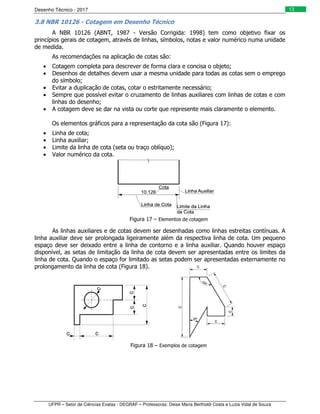 Desenho Técnico - 2017
UFPR – Setor de Ciências Exatas - DEGRAF – Professoras: Deise Maria Bertholdi Costa e Luzia Vidal de Souza
13
3.8 NBR 10126 - Cotagem em Desenho Técnico
A NBR 10126 (ABNT, 1987 - Versão Corrigida: 1998) tem como objetivo fixar os
princípios gerais de cotagem, através de linhas, símbolos, notas e valor numérico numa unidade
de medida.
As recomendações na aplicação de cotas são:
• Cotagem completa para descrever de forma clara e concisa o objeto;
• Desenhos de detalhes devem usar a mesma unidade para todas as cotas sem o emprego
do símbolo;
• Evitar a duplicação de cotas, cotar o estritamente necessário;
• Sempre que possível evitar o cruzamento de linhas auxiliares com linhas de cotas e com
linhas do desenho;
• A cotagem deve se dar na vista ou corte que represente mais claramente o elemento.
Os elementos gráficos para a representação da cota são (Figura 17):
• Linha de cota;
• Linha auxiliar;
• Limite da linha de cota (seta ou traço oblíquo);
• Valor numérico da cota.
Figura 17 – Elementos de cotagem
As linhas auxiliares e de cotas devem ser desenhadas como linhas estreitas contínuas. A
linha auxiliar deve ser prolongada ligeiramente além da respectiva linha de cota. Um pequeno
espaço deve ser deixado entre a linha de contorno e a linha auxiliar. Quando houver espaço
disponível, as setas de limitação da linha de cota devem ser apresentadas entre os limites da
linha de cota. Quando o espaço for limitado as setas podem ser apresentadas externamente no
prolongamento da linha de cota (Figura 18).
Figura 18 – Exemplos de cotagem
 