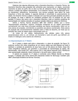 Desenho Técnico - 2017
UFPR – Setor de Ciências Exatas - DEGRAF – Professoras: Deise Maria Bertholdi Costa e Luzia Vidal de Souza
20
Podemos citar algumas diferenças entre a Geometria Descritiva e o Desenho Técnico. Na
Geometria Descritiva duas projeções são suficientes para representar um objeto, recorrendo
raramente ao plano de perfil, isto se deve ao fato de utilizarmos letras na identificação dos
vértices e arestas dos objetos representados. Já no Desenho Técnico, esta identificação torna-
se impraticável, utilizando-se, normalmente, uma terceira projeção, para definir de modo
inequívoco a forma dos objetos. A segunda distinção é encontrada no posicionamento do
objeto. Em Desenho Técnico o objeto é colocado com suas faces principais paralelas aos planos
de projeção, de modo a obtê-las em verdadeira grandeza (VG) na projeção em que seja
paralela. O mesmo não ocorre com a Geometria Descritiva, onde se resolvem problemas de
representação com objetos colocados em qualquer posição relativa aos planos de referência.
Define a Norma Técnica Brasileira NBR ISO 10209-2 (2005) que o termo
“Representação ortográfica” significa “projeções ortogonais de um objeto posicionado
normalmente com suas faces principais paralelas aos planos coordenados, sobre um ou
mais planos de projeção, coincidentes ou paralelos aos planos coordenados. Estes planos
de projeção são convenientemente rebatidos sobre a folha de desenho, de modo que as
posições das vistas do objeto sejam relacionadas entre si“.
As vistas de um objeto habitualmente são obtidas sobre três planos
perpendiculares entre si, um vertical, um horizontal e outro de perfil, que definem um
triedro tri-retângulo como sistema de referência.
4.1 Representação no 1º Diedro
No 1º diedro o objeto está entre o observador e o plano de projeção. Na Figura 33,
podemos verificar três vistas ortográficas de um mesmo objeto que está disposto de modo a
satisfazer a condição de paralelismo de duas faces com os três planos do triedro. Essas três
vistas ortográficas habituais, que garantem a univocidade da representação do objeto, são
denominadas: vista frontal (VF), vista superior (VS) e vista lateral esquerda (VLE). Planifica-se
esta representação rebatendo o plano horizontal e o de perfil sobre o plano vertical.
O sistema de projeção no 1º diedro é conhecido como Método Alemão ou Método
Europeu. É adotado pela norma alemã DIN (Deutsches Institut für Normung) e também pela
ABNT (Associação Brasileira de Normas Técnicas).
Figura 33 – Projeção de um objeto no 1º diedro
 
