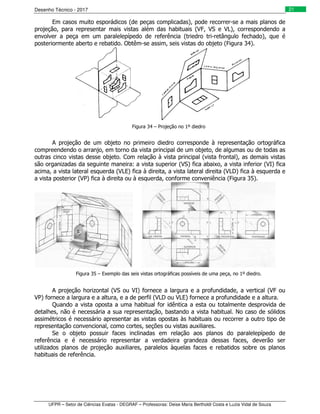 Desenho Técnico - 2017
UFPR – Setor de Ciências Exatas - DEGRAF – Professoras: Deise Maria Bertholdi Costa e Luzia Vidal de Souza
21
Em casos muito esporádicos (de peças complicadas), pode recorrer-se a mais planos de
projeção, para representar mais vistas além das habituais (VF, VS e VL), correspondendo a
envolver a peça em um paralelepípedo de referência (triedro tri-retângulo fechado), que é
posteriormente aberto e rebatido. Obtêm-se assim, seis vistas do objeto (Figura 34).
Figura 34 – Projeção no 1º diedro
A projeção de um objeto no primeiro diedro corresponde à representação ortográfica
compreendendo o arranjo, em torno da vista principal de um objeto, de algumas ou de todas as
outras cinco vistas desse objeto. Com relação à vista principal (vista frontal), as demais vistas
são organizadas da seguinte maneira: a vista superior (VS) fica abaixo, a vista inferior (VI) fica
acima, a vista lateral esquerda (VLE) fica à direita, a vista lateral direita (VLD) fica à esquerda e
a vista posterior (VP) fica à direita ou à esquerda, conforme conveniência (Figura 35).
Figura 35 – Exemplo das seis vistas ortográficas possíveis de uma peça, no 1º diedro.
A projeção horizontal (VS ou VI) fornece a largura e a profundidade, a vertical (VF ou
VP) fornece a largura e a altura, e a de perfil (VLD ou VLE) fornece a profundidade e a altura.
Quando a vista oposta a uma habitual for idêntica a esta ou totalmente desprovida de
detalhes, não é necessária a sua representação, bastando a vista habitual. No caso de sólidos
assimétricos é necessário apresentar as vistas opostas às habituais ou recorrer a outro tipo de
representação convencional, como cortes, seções ou vistas auxiliares.
Se o objeto possuir faces inclinadas em relação aos planos do paralelepípedo de
referência e é necessário representar a verdadeira grandeza dessas faces, deverão ser
utilizados planos de projeção auxiliares, paralelos àquelas faces e rebatidos sobre os planos
habituais de referência.
 