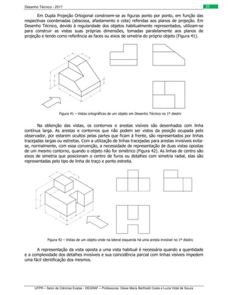 Desenho Técnico - 2017
UFPR – Setor de Ciências Exatas - DEGRAF – Professoras: Deise Maria Bertholdi Costa e Luzia Vidal de Souza
25
Em Dupla Projeção Ortogonal constroem-se as figuras ponto por ponto, em função das
respectivas coordenadas (abscissa, afastamento e cota) referidas aos planos de projeção. Em
Desenho Técnico, devido à regularidade dos objetos habitualmente representados, utilizam-se
para construir as vistas suas próprias dimensões, tomadas paralelamente aos planos de
projeção e tendo como referência as faces ou eixos de simetria do próprio objeto (Figura 41).
Figura 41 – Vistas ortográficas de um objeto em Desenho Técnico no 1º diedro
Na obtenção das vistas, os contornos e arestas visíveis são desenhados com linha
contínua larga. As arestas e contornos que não podem ser vistos da posição ocupada pelo
observador, por estarem ocultos pelas partes que ficam à frente, são representados por linhas
tracejadas largas ou estreitas. Com a utilização de linhas tracejadas para arestas invisíveis evita-
se, normalmente, com essa convenção, a necessidade de representação de duas vistas opostas
de um mesmo contorno, quando o objeto não for simétrico (Figura 42). As linhas de centro são
eixos de simetria que posicionam o centro de furos ou detalhes com simetria radial, elas são
representadas pelo tipo de linha de traço e ponto estreita.
Figura 42 – Vistas de um objeto onde na lateral esquerda há uma aresta invisível no 1º diedro
A representação da vista oposta a uma vista habitual é necessária quando a quantidade
e a complexidade dos detalhes invisíveis e sua coincidência parcial com linhas visíveis impedem
uma fácil identificação dos mesmos.
 
