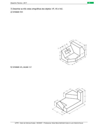 Desenho Técnico - 2017
UFPR – Setor de Ciências Exatas - DEGRAF – Professoras: Deise Maria Bertholdi Costa e Luzia Vidal de Souza
38
7) Desenhar as três vistas ortográficas dos objetos: VF, VS e VLE.
a) Unidade mm
b) Unidade cm, escala 1:2
 