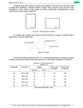 Desenho Técnico - 2017
UFPR – Setor de Ciências Exatas - DEGRAF – Professoras: Deise Maria Bertholdi Costa e Luzia Vidal de Souza
4
A legenda deve estar dentro do quadro para desenho de tal forma que contenha todos
os dados para identificar o desenho (número, origem, título, executor, etc), esta deve estar
localizada no canto inferior direito, tanto nas folhas posicionada horizontalmente quanto
verticalmente, como mostra a Figura 03.
Figura 03 – Folha Horizontal e Vertical
As margens são limitadas pelo contorno externo da folha e o quadro. O quadro limita o
espaço para o desenho (Figura 04).
Figura 04 – Margens
O formato da folha recortada da série “A” é considerado principal. As margens esquerda
e direita, bem como as larguras das linhas, devem ter as dimensões constantes na Tabela 02.
Tabela 02 – Formatos das séries “A”
Unidade: mm
Designação Dimensões Margem Largura linha
do quadro
Comprimento
da legenda
Esquerda Outras
A0 841 x 1189 25 10 1,4 175
A1 594 x 841 25 10 1,0 175
A2 420 x 594 25 7 0,7 178
A3 297 x 420 25 7 0,5 178
A4 210 x 297 25 7 0,5 178
Fonte: NBR 10068 (ABNT, 1987)
 