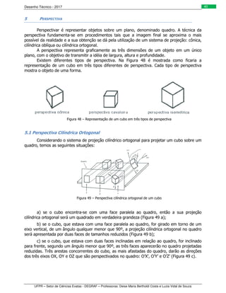 Desenho Técnico - 2017
UFPR – Setor de Ciências Exatas - DEGRAF – Professoras: Deise Maria Bertholdi Costa e Luzia Vidal de Souza
40
5 PERSPECTIVA
Perspectivar é representar objetos sobre um plano, denominado quadro. A técnica da
perspectiva fundamenta-se em procedimentos tais que a imagem final se aproxima o mais
possível da realidade e a sua obtenção se dá pela utilização de um sistema de projeção: cônica,
cilíndrica oblíqua ou cilíndrica ortogonal.
A perspectiva representa graficamente as três dimensões de um objeto em um único
plano, com o objetivo de transmitir a idéia de largura, altura e profundidade.
Existem diferentes tipos de perspectiva. Na Figura 48 é mostrada como ficaria a
representação de um cubo em três tipos diferentes de perspectiva. Cada tipo de perspectiva
mostra o objeto de uma forma.
Figura 48 – Representação de um cubo em três tipos de perspectiva
5.1 Perspectiva Cilíndrica Ortogonal
Considerando o sistema de projeção cilíndrico ortogonal para projetar um cubo sobre um
quadro, temos as seguintes situações:
Figura 49 – Perspectiva cilíndrica ortogonal de um cubo
a) se o cubo encontra-se com uma face paralela ao quadro, então a sua projeção
cilíndrica ortogonal será um quadrado em verdadeira grandeza (Figura 49 a);
b) se o cubo, que estava com uma face paralela ao quadro, for girado em torno de um
eixo vertical, de um ângulo qualquer menor que 90º, a projeção cilíndrica ortogonal no quadro
será apresentada por duas faces de tamanhos reduzidos (Figura 49 b);
c) se o cubo, que estava com duas faces inclinadas em relação ao quadro, for inclinado
para frente, segundo um ângulo menor que 90º, as três faces aparecerão no quadro projetadas
reduzidas. Três arestas concorrentes do cubo, as mais afastadas do quadro, darão as direções
dos três eixos OX, OY e OZ que são perspectivados no quadro: O’X’, O’Y’ e O’Z’ (Figura 49 c).
 