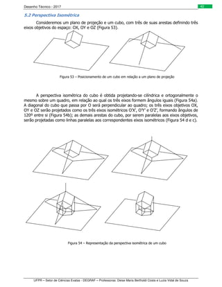 Desenho Técnico - 2017
UFPR – Setor de Ciências Exatas - DEGRAF – Professoras: Deise Maria Bertholdi Costa e Luzia Vidal de Souza
42
5.2 Perspectiva Isométrica
Consideremos um plano de projeção e um cubo, com três de suas arestas definindo três
eixos objetivos do espaço: OX, OY e OZ (Figura 53).
Figura 53 – Posicionamento de um cubo em relação a um plano de projeção
A perspectiva isométrica do cubo é obtida projetando-se cilíndrica e ortogonalmente o
mesmo sobre um quadro, em relação ao qual os três eixos formem ângulos iguais (Figura 54a).
A diagonal do cubo que passa por O será perpendicular ao quadro; os três eixos objetivos OX,
OY e OZ serão projetados como os três eixos isométricos O’X’, O’Y’ e O’Z’, formando ângulos de
120º entre si (Figura 54b); as demais arestas do cubo, por serem paralelas aos eixos objetivos,
serão projetadas como linhas paralelas aos correspondentes eixos isométricos (Figura 54 d e c).
Figura 54 – Representação da perspectiva isométrica de um cubo
 