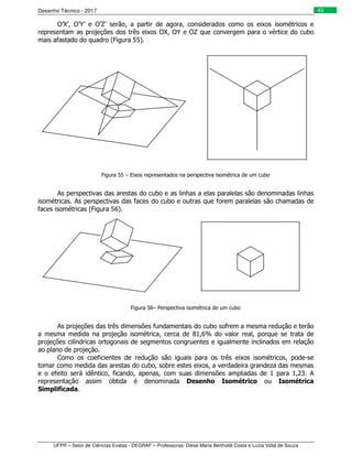 Desenho Técnico - 2017
UFPR – Setor de Ciências Exatas - DEGRAF – Professoras: Deise Maria Bertholdi Costa e Luzia Vidal de Souza
43
O’X’, O’Y’ e O’Z’ serão, a partir de agora, considerados como os eixos isométricos e
representam as projeções dos três eixos OX, OY e OZ que convergem para o vértice do cubo
mais afastado do quadro (Figura 55).
Figura 55 – Eixos representados na perspectiva isométrica de um cubo
As perspectivas das arestas do cubo e as linhas a elas paralelas são denominadas linhas
isométricas. As perspectivas das faces do cubo e outras que forem paralelas são chamadas de
faces isométricas (Figura 56).
Figura 56– Perspectiva isométrica de um cubo
As projeções das três dimensões fundamentais do cubo sofrem a mesma redução e terão
a mesma medida na projeção isométrica, cerca de 81,6% do valor real, porque se trata de
projeções cilíndricas ortogonais de segmentos congruentes e igualmente inclinados em relação
ao plano de projeção.
Como os coeficientes de redução são iguais para os três eixos isométricos, pode-se
tomar como medida das arestas do cubo, sobre estes eixos, a verdadeira grandeza das mesmas
e o efeito será idêntico, ficando, apenas, com suas dimensões ampliadas de 1 para 1,23. A
representação assim obtida é denominada Desenho Isométrico ou Isométrica
Simplificada.
 