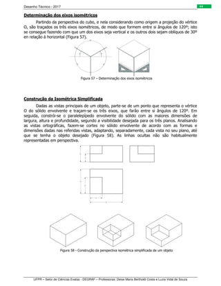 Desenho Técnico - 2017
UFPR – Setor de Ciências Exatas - DEGRAF – Professoras: Deise Maria Bertholdi Costa e Luzia Vidal de Souza
44
Determinação dos eixos isométricos
Partindo da perspectiva do cubo, e nela considerando como origem a projeção do vértice
O, são traçados os três eixos isométricos, de modo que formem entre si ângulos de 120º; isto
se consegue fazendo com que um dos eixos seja vertical e os outros dois sejam oblíquos de 30º
en relação à horizontal (Figura 57).
Figura 57 – Determinação dos eixos isométricos
Construção da Isométrica Simplificada
Dadas as vistas principais de um objeto, parte-se de um ponto que representa o vértice
O do sólido envolvente e traçam-se os três eixos, que farão entre si ângulos de 120º. Em
seguida, constrói-se o paralelepípedo envolvente do sólido com as maiores dimensões de
largura, altura e profundidade, segundo a visibilidade desejada para os três planos. Analisando
as vistas ortográficas, fazem-se cortes no sólido envolvente de acordo com as formas e
dimensões dadas nas referidas vistas, adaptando, separadamente, cada vista no seu plano, até
que se tenha o objeto desejado (Figura 58). As linhas ocultas não são habitualmente
representadas em perspectiva.
Figura 58 - Construção da perspectiva isométrica simplificada de um objeto
 