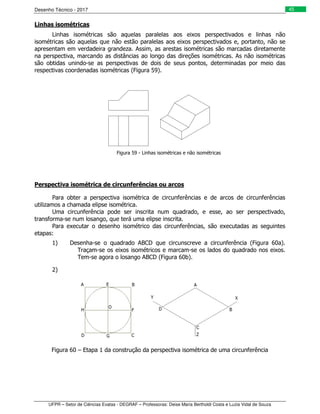 Desenho Técnico - 2017
UFPR – Setor de Ciências Exatas - DEGRAF – Professoras: Deise Maria Bertholdi Costa e Luzia Vidal de Souza
45
Linhas isométricas
Linhas isométricas são aquelas paralelas aos eixos perspectivados e linhas não
isométricas são aquelas que não estão paralelas aos eixos perspectivados e, portanto, não se
apresentam em verdadeira grandeza. Assim, as arestas isométricas são marcadas diretamente
na perspectiva, marcando as distâncias ao longo das direções isométricas. As não isométricas
são obtidas unindo-se as perspectivas de dois de seus pontos, determinadas por meio das
respectivas coordenadas isométricas (Figura 59).
Figura 59 - Linhas isométricas e não isométricas
Perspectiva isométrica de circunferências ou arcos
Para obter a perspectiva isométrica de circunferências e de arcos de circunferências
utilizamos a chamada elipse isométrica.
Uma circunferência pode ser inscrita num quadrado, e esse, ao ser perspectivado,
transforma-se num losango, que terá uma elipse inscrita.
Para executar o desenho isométrico das circunferências, são executadas as seguintes
etapas:
1) Desenha-se o quadrado ABCD que circunscreve a circunferência (Figura 60a).
Traçam-se os eixos isométricos e marcam-se os lados do quadrado nos eixos.
Tem-se agora o losango ABCD (Figura 60b).
2)
Figura 60 – Etapa 1 da construção da perspectiva isométrica de uma circunferência
 