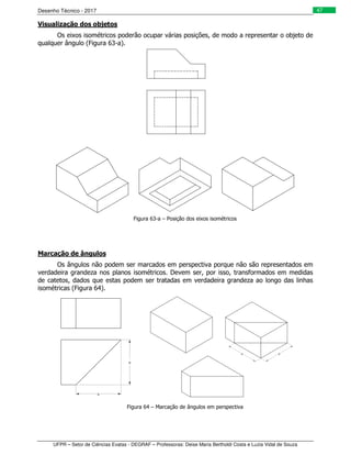 Desenho Técnico - 2017
UFPR – Setor de Ciências Exatas - DEGRAF – Professoras: Deise Maria Bertholdi Costa e Luzia Vidal de Souza
47
Visualização dos objetos
Os eixos isométricos poderão ocupar várias posições, de modo a representar o objeto de
qualquer ângulo (Figura 63-a).
Figura 63-a – Posição dos eixos isométricos
Marcação de ângulos
Os ângulos não podem ser marcados em perspectiva porque não são representados em
verdadeira grandeza nos planos isométricos. Devem ser, por isso, transformados em medidas
de catetos, dados que estas podem ser tratadas em verdadeira grandeza ao longo das linhas
isométricas (Figura 64).
Figura 64 – Marcação de ângulos em perspectiva
 