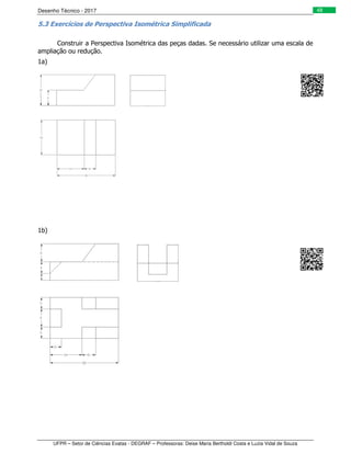 Desenho Técnico - 2017
UFPR – Setor de Ciências Exatas - DEGRAF – Professoras: Deise Maria Bertholdi Costa e Luzia Vidal de Souza
48
5.3 Exercícios de Perspectiva Isométrica Simplificada
Construir a Perspectiva Isométrica das peças dadas. Se necessário utilizar uma escala de
ampliação ou redução.
1a)
1b)
 