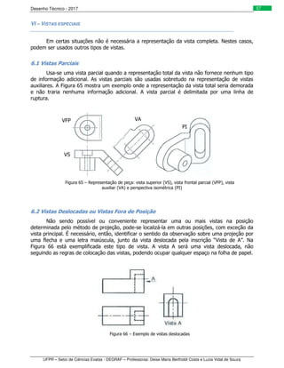 Desenho Técnico - 2017
UFPR – Setor de Ciências Exatas - DEGRAF – Professoras: Deise Maria Bertholdi Costa e Luzia Vidal de Souza
57
VI – VISTAS ESPECIAIS
Em certas situações não é necessária a representação da vista completa. Nestes casos,
podem ser usados outros tipos de vistas.
6.1 Vistas Parciais
Usa-se uma vista parcial quando a representação total da vista não fornece nenhum tipo
de informação adicional. As vistas parciais são usadas sobretudo na representação de vistas
auxiliares. A Figura 65 mostra um exemplo onde a representação da vista total seria demorada
e não traria nenhuma informação adicional. A vista parcial é delimitada por uma linha de
ruptura.
Figura 65 – Representação de peça: vista superior (VS), vista frontal parcial (VFP), vista
auxiliar (VA) e perspectiva isométrica (PI)
6.2 Vistas Deslocadas ou Vistas Fora de Posição
Não sendo possível ou conveniente representar uma ou mais vistas na posição
determinada pelo método de projeção, pode-se localizá-la em outras posições, com exceção da
vista principal. É necessário, então, identificar o sentido da observação sobre uma projeção por
uma flecha e uma letra maiúscula, junto da vista deslocada pela inscrição “Vista de A”. Na
Figura 66 está exemplificada este tipo de vista. A vista A será uma vista deslocada, não
seguindo as regras de colocação das vistas, podendo ocupar qualquer espaço na folha de papel.
Figura 66 – Exemplo de vistas deslocadas
VA
VS
VFP
PI
 