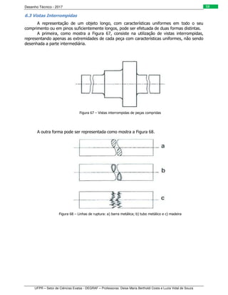 Desenho Técnico - 2017
UFPR – Setor de Ciências Exatas - DEGRAF – Professoras: Deise Maria Bertholdi Costa e Luzia Vidal de Souza
58
6.3 Vistas Interrompidas
A representação de um objeto longo, com características uniformes em todo o seu
comprimento ou em pinos suficientemente longos, pode ser efetuada de duas formas distintas.
A primeira, como mostra a Figura 67, consiste na utilização de vistas interrompidas,
representando apenas as extremidades de cada peça com características uniformes, não sendo
desenhada a parte intermediária.
Figura 67 – Vistas interrompidas de peças compridas
A outra forma pode ser representada como mostra a Figura 68.
Figura 68 – Linhas de ruptura: a) barra metálica; b) tubo metálico e c) madeira
 