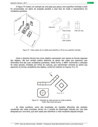 Desenho Técnico - 2017
UFPR – Setor de Ciências Exatas - DEGRAF – Professoras: Deise Maria Bertholdi Costa e Luzia Vidal de Souza
61
A Figura 73 mostra um exemplo de uma peça que possui uma superfície inclinada e onde
foi acrescentado um plano de projeção paralelo a essa face de modo a representá-la em
verdadeira grandeza.
Figura 73 – Vista auxiliar de um objeto para identificar a VG de sua superfície inclinada
Como o desenho técnico tem como objetivo representar com clareza as formas espaciais
dos objetos, não tem sentido prático desenhar as partes das vistas que aparecem com
dimensões fora das suas verdadeiras grandezas. Desta forma, a ABNT recomenda a utilização
de vistas parciais, limitadas por linhas de rupturas, que representam somente as partes que
aparecem as formas verdadeiras dos objetos, conforme mostram as Figuras 73 e 74.
Figura 74 – Utilização de vistas parciais em vistas auxiliares
Fonte: http://www.eel.usp.br
As vistas auxiliares, como são localizadas em posições diferentes das posições
resultantes das vistas principais, devem ter o sentido de observação indicado por uma seta
designada por uma letra, que será usada para identificar a vista resultante daquela direção.
 
