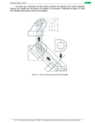 Desenho Técnico - 2017
UFPR – Setor de Ciências Exatas - DEGRAF – Professoras: Deise Maria Bertholdi Costa e Luzia Vidal de Souza
63
Há peças que necessitam de dois planos auxiliares de projeção, pois contêm detalhes
oblíquos em relação aos três planos de projeção. Um exemplo é mostrado na Figura 77 onde
são utilizados dois planos auxiliares de projeção.
Figura 77 – Peça com dois planos auxiliares de projeção
 