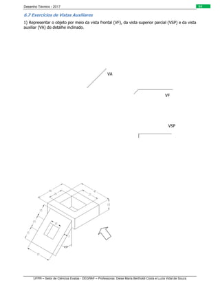 Desenho Técnico - 2017
UFPR – Setor de Ciências Exatas - DEGRAF – Professoras: Deise Maria Bertholdi Costa e Luzia Vidal de Souza
64
6.7 Exercícios de Vistas Auxiliares
1) Representar o objeto por meio da vista frontal (VF), da vista superior parcial (VSP) e da vista
auxiliar (VA) do detalhe inclinado.
VF
VSP
VA
 