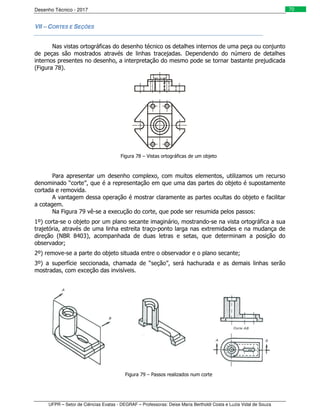 Desenho Técnico - 2017
UFPR – Setor de Ciências Exatas - DEGRAF – Professoras: Deise Maria Bertholdi Costa e Luzia Vidal de Souza
70
VII – CORTES E SEÇÕES
Nas vistas ortográficas do desenho técnico os detalhes internos de uma peça ou conjunto
de peças são mostrados através de linhas tracejadas. Dependendo do número de detalhes
internos presentes no desenho, a interpretação do mesmo pode se tornar bastante prejudicada
(Figura 78).
Figura 78 – Vistas ortográficas de um objeto
Para apresentar um desenho complexo, com muitos elementos, utilizamos um recurso
denominado “corte”, que é a representação em que uma das partes do objeto é supostamente
cortada e removida.
A vantagem dessa operação é mostrar claramente as partes ocultas do objeto e facilitar
a cotagem.
Na Figura 79 vê-se a execução do corte, que pode ser resumida pelos passos:
1º) corta-se o objeto por um plano secante imaginário, mostrando-se na vista ortográfica a sua
trajetória, através de uma linha estreita traço-ponto larga nas extremidades e na mudança de
direção (NBR 8403), acompanhada de duas letras e setas, que determinam a posição do
observador;
2º) remove-se a parte do objeto situada entre o observador e o plano secante;
3º) a superfície seccionada, chamada de “seção”, será hachurada e as demais linhas serão
mostradas, com exceção das invisíveis.
Figura 79 – Passos realizados num corte
 