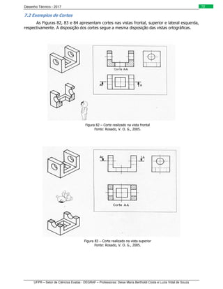 Desenho Técnico - 2017
UFPR – Setor de Ciências Exatas - DEGRAF – Professoras: Deise Maria Bertholdi Costa e Luzia Vidal de Souza
72
7.2 Exemplos de Cortes
As Figuras 82, 83 e 84 apresentam cortes nas vistas frontal, superior e lateral esquerda,
respectivamente. A disposição dos cortes segue a mesma disposição das vistas ortográficas.
Figura 82 – Corte realizado na vista frontal
Fonte: Rosado, V. O. G., 2005.
Figura 83 – Corte realizado na vista superior
Fonte: Rosado, V. O. G., 2005.
 