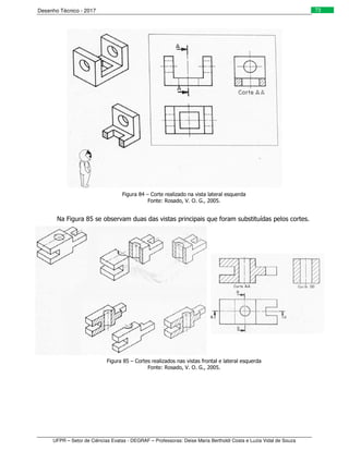 Desenho Técnico - 2017
UFPR – Setor de Ciências Exatas - DEGRAF – Professoras: Deise Maria Bertholdi Costa e Luzia Vidal de Souza
73
Figura 84 – Corte realizado na vista lateral esquerda
Fonte: Rosado, V. O. G., 2005.
Na Figura 85 se observam duas das vistas principais que foram substituídas pelos cortes.
Figura 85 – Cortes realizados nas vistas frontal e lateral esquerda
Fonte: Rosado, V. O. G., 2005.
 