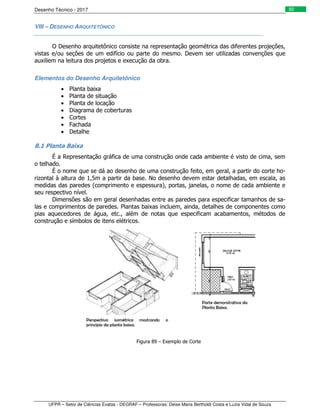 Desenho Técnico - 2017
UFPR – Setor de Ciências Exatas - DEGRAF – Professoras: Deise Maria Bertholdi Costa e Luzia Vidal de Souza
80
VIII – DESENHO ARQUITETÔNICO
O Desenho arquitetônico consiste na representação geométrica das diferentes projeções,
vistas e/ou seções de um edifício ou parte do mesmo. Devem ser utilizadas convenções que
auxiliem na leitura dos projetos e execução da obra.
Elementos do Desenho Arquitetônico
• Planta baixa
• Planta de situação
• Planta de locação
• Diagrama de coberturas
• Cortes
• Fachada
• Detalhe
8.1 Planta Baixa
É a Representação gráfica de uma construção onde cada ambiente é visto de cima, sem
o telhado.
É o nome que se dá ao desenho de uma construção feito, em geral, a partir do corte ho-
rizontal à altura de 1,5m a partir da base. No desenho devem estar detalhadas, em escala, as
medidas das paredes (comprimento e espessura), portas, janelas, o nome de cada ambiente e
seu respectivo nível.
Dimensões são em geral desenhadas entre as paredes para especificar tamanhos de sa-
las e comprimentos de paredes. Plantas baixas incluem, ainda, detalhes de componentes como
pias aquecedores de água, etc., além de notas que especificam acabamentos, métodos de
construção e símbolos de itens elétricos.
Figura 89 – Exemplo de Corte
 