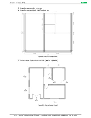 Desenho Técnico - 2017
UFPR – Setor de Ciências Exatas - DEGRAF – Professoras: Deise Maria Bertholdi Costa e Luzia Vidal de Souza
82
3. Desenhar as paredes externas
4. Desenhar as principais divisões internas
Figura 91 – Planta Baixa – fase 2
5. Demarcar os vãos das esquadrias (portas e janelas)
Figura 92 – Planta Baixa – fase 3
 