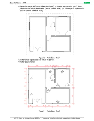 Desenho Técnico - 2017
UFPR – Setor de Ciências Exatas - DEGRAF – Professoras: Deise Maria Bertholdi Costa e Luzia Vidal de Souza
83
6. Desenhar as projeções da cobertura (beiral), que deve ser maior do que 0,50 m
7. Desenhar as linhas pontilhadas (beiral, janelas altas) (há diferença na representa-
ção de janelas baixas e altas)
Figura 93 – Planta Baixa – fase 4
8. Reforçar as espessuras das linhas de parede
9. Cotar os elementos
Figura 94 – Planta Baixa – fase 5
 