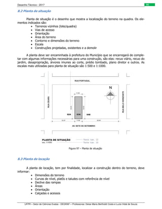 Desenho Técnico - 2017
UFPR – Setor de Ciências Exatas - DEGRAF – Professoras: Deise Maria Bertholdi Costa e Luzia Vidal de Souza
86
8.2 Planta de situação
Planta de situação é o desenho que mostra a localização do terreno na quadra. Os ele-
mentos indicados são:
• Terrenos vizinhos (lote/quadra)
• Vias de acesso
• Orientação
• Área do terreno
• Contorno e dimensões do terreno
• Escala
• Construções projetadas, existentes e a demolir
A planta deve ser encaminhada à prefeitura do Município que se encarregará de comple-
tar com algumas informações necessárias para uma construção, são elas: recuo viário, recuo do
jardim, desapropriação, árvores imunes ao corte, prédio tombado, plano diretor e outros. As
escalas mais utilizadas para planta de situação são 1:500 e 1:1000.
Figura 97 – Planta de situação
8.3 Planta de locação
A planta de locação, tem por finalidade, localizar a construção dentro do terreno, deve
informar:
• Dimensões do terreno
• Curvas de nível, platôs e taludes com referência de nível
• Declive das rampas
• Áreas
• Orientação
• Calçadas e acessos
 
