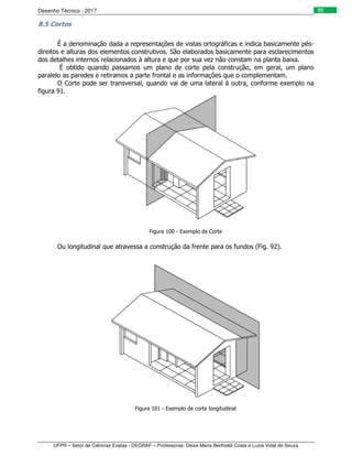 Desenho Técnico - 2017
UFPR – Setor de Ciências Exatas - DEGRAF – Professoras: Deise Maria Bertholdi Costa e Luzia Vidal de Souza
88
8.5 Cortes
É a denominação dada a representações de vistas ortográficas e indica basicamente pés-
direitos e alturas dos elementos construtivos. São elaborados basicamente para esclarecimentos
dos detalhes internos relacionados à altura e que por sua vez não constam na planta baixa.
É obtido quando passamos um plano de corte pela construção, em geral, um plano
paralelo as paredes e retiramos a parte frontal e as informações que o complementam.
O Corte pode ser transversal, quando vai de uma lateral à outra, conforme exemplo na
figura 91.
Figura 100 - Exemplo de Corte
Ou longitudinal que atravessa a construção da frente para os fundos (Fig. 92).
Figura 101 - Exemplo de corte longitudinal
 