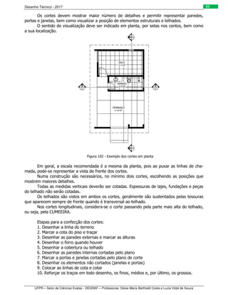 Desenho Técnico - 2017
UFPR – Setor de Ciências Exatas - DEGRAF – Professoras: Deise Maria Bertholdi Costa e Luzia Vidal de Souza
89
Os cortes devem mostrar maior número de detalhes e permitir representar paredes,
portas e janelas, bem como visualizar a posição de elementos estruturais e telhados.
O sentido de visualização deve ser indicado em planta, por setas nos cantos, bem como
a sua localização.
Figura 102 - Exemplo dos cortes em planta
Em geral, a escala recomendada é a mesma da planta, pois ao puxar as linhas de cha-
mada, pode-se representar a vista de frente dos cortes.
Numa construção são necessários, no mínimo dois cortes, escolhendo as posições que
mostrem maiores detalhes.
Todas as medidas verticais deverão ser cotadas. Espessuras de lajes, fundações e peças
do telhado não serão cotadas.
Os telhados são vistos em ambos os cortes, geralmente são sustentados pelas tesouras
que aparecem sempre de frente quando é transversal ao telhado.
Nos cortes longitudinais, considera-se o corte passando pela parte mais alta do telhado,
ou seja, pela CUMEEIRA.
Etapas para a confecção dos cortes:
1. Desenhar a linha do terreno
2. Marcar a cota do piso e traçar
3. Desenhar as paredes externas e marcar as alturas
4. Desenhar o forro quando houver
5. Desenhar a cobertura ou telhado
6. Desenhar as paredes internas cortadas pelo plano
7. Marcar a portas e janelas cortadas pelo plano de corte
8. Desenhar os elementos não cortados (janelas e portas)
9. Colocar as linhas de cota e cotar
10. Reforçar os traços em todo desenho, os finos, médios e, por último, os grossos.
 