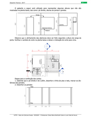 Desenho Técnico - 2017
UFPR – Setor de Ciências Exatas - DEGRAF – Professoras: Deise Maria Bertholdi Costa e Luzia Vidal de Souza
91
O gabarito a seguir será utilizado para representar algumas alturas que não são
mostradas na planta baixa, tais como: pé direito, alturas de portas e janelas.
Observe que o alinhamento das aberturas deve ser feito seguindo a altura da verga da
porta. Verificar o sentido do corte na planta baixa e deixar a indicação do corte para cima.
Etapas para a confecção dos cortes:
1. Sabendo que o pé direito é de 2,60m, desenhar a linha de piso e teto, marcar as dis-
tâncias das paredes.
2. Desenhar as paredes
Verga
Peitoril
Salas/dormitórios
cozinha
Banho
A
A
A
Piso
Teto
 
