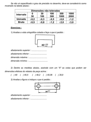 Colégio Evangélico Panambi Desenho Técnico Mecânico
Elaboração : Agnaldo Jardel Trennepohl Página 90
Se não vir especificado o grau de precisão no desenho, deve-se considerá-lo como
mostrado na tabela abaixo :
Dimensões não toleradas
Intervalo 0
30
30
100
100
300
300
1000
1000
2000
Usinado 0,2 0,3 0,5 0,8 1,2
Bruto 0,5 0,8 1,2 2,0 3,0
Exercícos :
1) Analise a vista ortográfica cotada e faça o que é pedido :
afastamento superior : ...........................
afastamento inferior : .............................
dimensão máxima : ................................
dimensão mínima : ..................................
2) Dentre as medidas abaixo, assinale com um “X” as cotas que podem ser
dimensões efetivas do rebaixo da peça acima :
( ) 40 ( ) 40,5 ( ) 40,2 ( ) 40,06 ( ) 39,9
3) Analise a figura e indique o que é pedido :
afastamento superior : ...........................
afastamento inferior : .............................
 