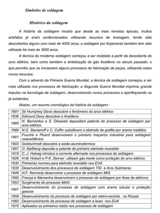 Colégio Evangélico Panambi Desenho Técnico Mecânico
Elaboração : Agnaldo Jardel Trennepohl Página 91
Símbolos de soldagem
Histórico da soldagem
A história da soldagem mostra que desde as mais remotas épocas, muitos
artefatos já eram confeccionados utilizando recursos de brasagem, tendo sido
descobertos alguns com mais de 4000 anos; a soldagem por forjamento também tem sido
utilizada há mais de 3000 anos.
A técnica da moderna soldagem começou a ser moldada a partir da descoberta do
arco elétrico, bem como também a sintetização do gás Acetileno no século passado, o
que permitiu que se iniciassem alguns processos de fabricação de peças, utilizando estes
novos recursos.
Com o advento da Primeira Guerra Mundial, a técnica da soldagem começou a ser
mais utilizada nos processos de fabricação; a Segunda Guerra Mundial imprimiu grande
impulso na tecnologia de soldagem, desenvolvendo novos processos e aperfeiçoando os
já existentes.
Abaixo, um resumo cronológico da história da soldagem :
1801 Sir Humphey Davis descobre o fenômeno do arco elétrico
1836 Edmund Davy descobre o Acetileno
1885
N. Bernardos e S. Olsewski depositam patente do processo de soldagem por
arco elétrico
1889 N.G. Slavianoff e C. Coffin substituem o eletrodo de grafite por arame metálico
1901
Fouché e Picard desenvolvem o primeiro maçarico industrial para soldagem
oxiacetilênica
1903 Goldschmidt descobre a solda aluminotérmica
1907 O. Kjellberg deposita a patente do primeiro eletrodo revestido
1919 C. J. Halsag introduz a corrente alternada nos processos de soldagem
1926 H.M. Hobart e P.K. Denver utilizam gás inerte como proteção do arco elétrico
1930 Primeiras normas para eletrodo revestido nos EUA
1935 Desenvolvimento dos processos de soldagem TIG e Arco Submerso
1948 H.F. Kennedy desenvolve o processo de soldagem MIG
1950 França e Alemanha desenvolvem o processo de soldagem por feixe de elétrons
1953 Surgimento do processo MAG
1957
Desenvolvimento do processo de soldagem com arame tubular e proteção
gasosa
1958 Desenvolvimento do processo de soldagem por eletro-escória , na Rússia
1960 Desenvolvimento de processo de soldagem a laser, nos EUA
1970 Aplicados os primeiros robôs nos processos de soldagem
 