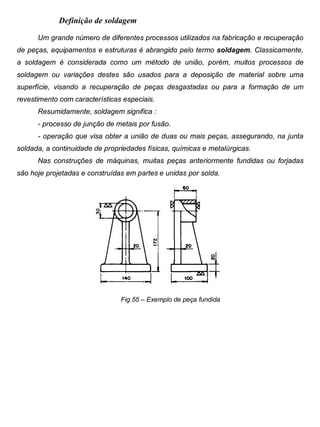 Colégio Evangélico Panambi Desenho Técnico Mecânico
Elaboração : Agnaldo Jardel Trennepohl Página 92
Definição de soldagem
Um grande número de diferentes processos utilizados na fabricação e recuperação
de peças, equipamentos e estruturas é abrangido pelo termo soldagem. Classicamente,
a soldagem é considerada como um método de união, porém, muitos processos de
soldagem ou variações destes são usados para a deposição de material sobre uma
superfície, visando a recuperação de peças desgastadas ou para a formação de um
revestimento com características especiais.
Resumidamente, soldagem significa :
- processo de junção de metais por fusão.
- operação que visa obter a união de duas ou mais peças, assegurando, na junta
soldada, a continuidade de propriedades físicas, químicas e metalúrgicas.
Nas construções de máquinas, muitas peças anteriormente fundidas ou forjadas
são hoje projetadas e construídas em partes e unidas por solda.
Fig.55 – Exemplo de peça fundida
 