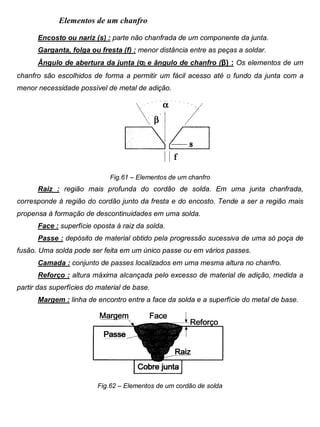 Colégio Evangélico Panambi Desenho Técnico Mecânico
Elaboração : Agnaldo Jardel Trennepohl Página 96
Elementos de um chanfro
Encosto ou nariz (s) : parte não chanfrada de um componente da junta.
Garganta, folga ou fresta (f) : menor distância entre as peças a soldar.
Ângulo de abertura da junta (α) e ângulo de chanfro (β) : Os elementos de um
chanfro são escolhidos de forma a permitir um fácil acesso até o fundo da junta com a
menor necessidade possível de metal de adição.
Fig.61 – Elementos de um chanfro
Raiz : região mais profunda do cordão de solda. Em uma junta chanfrada,
corresponde à região do cordão junto da fresta e do encosto. Tende a ser a região mais
propensa à formação de descontinuidades em uma solda.
Face : superfície oposta à raiz da solda.
Passe : depósito de material obtido pela progressão sucessiva de uma só poça de
fusão. Uma solda pode ser feita em um único passe ou em vários passes.
Camada : conjunto de passes localizados em uma mesma altura no chanfro.
Reforço : altura máxima alcançada pelo excesso de material de adição, medida a
partir das superfícies do material de base.
Margem : linha de encontro entre a face da solda e a superfície do metal de base.
Fig.62 – Elementos de um cordão de solda
 