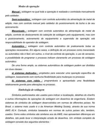 Colégio Evangélico Panambi Desenho Técnico Mecânico
Elaboração : Agnaldo Jardel Trennepohl Página 98
Modos de operação
Manual : soldagem na qual toda a operação é realizada e controlada manualmente
pelo soldador.
Semi-automático : soldagem com controle automático da alimentação de metal de
adição, mas com controle manual pelo soldador do posicionamento da tocha e de seu
acionamento.
Mecanizado : soldagem com controle automático da alimentação de metal de
adição, controle do deslocamento do cabeçote de soldagem pelo equipamento, mas com
o posicionamento, acionamento do equipamento e supervisão da operação sob
responsabilidade do operador de soldagem.
Automático : soldagem com controle automático de praticamente todas as
operações necessárias. Em alguns casos, a definição de um processo como mecanizado
ou automático não é fácil, em outros, o nível de controle da operação, o uso de sensores,
a possibilidade de programar o processo indicam claramente um processo de soldagem
automático.
De uma forma ampla, os sistemas automáticos de soldagem podem ser divididos
em duas classes :
a) sistemas dedicados : projetados para executar uma operação específica de
soldagem, basicamente com nenhuma flexibilidade para mudanças no processo.
b) sistemas com robôs : programáveis e apresentado uma flexibilidade
relativamente grande para alterações no processo.
Simbologia de soldagem
Símbolos padronizados são usados para indicar a localização, detalhes do chanfro
e outras informações de operações de soldagem em desenhos de engenharia. Existem
sistemas de símbolos de soldagem desenvolvidos em normas de diferentes países. No
Brasil, o sistema mais usado é o da American Welding Society, através de sua norma
AWS A2.4. Contudo, símbolos baseados em normas de outros países são, também,
usados. Como estes símbolos são similares aos da AWS, mas apresentam diferenças em
detalhes, isto pode levar à interpretação errada de desenhos. Um símbolo completo de
soldagem consiste dos seguintes elementos :
 