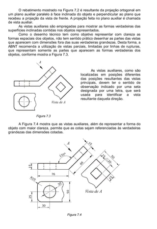 Antonio Clélio Ribeiro, Mauro Pedro Peres, Nacir Izidoro 94
94
O rebatimento mostrado na Figura 7.2 é resultante da projeção ortogonal em
um plano auxiliar paralelo à face inclinada do objeto e perpendicular ao plano que
recebeu a projeção da vista de frente. A projeção feita no plano auxiliar é chamada
de vista auxiliar.
As vistas auxiliares são empregadas para mostrar as formas verdadeiras das
superfícies inclinadas contidas nos objetos representados.
Como o desenho técnico tem como objetivo representar com clareza as
formas espaciais dos objetos, não tem sentido prático desenhar as partes das vistas
que aparecem com dimensões fora das suas verdadeiras grandezas. Desta forma, a
ABNT recomenda a utilização de vistas parciais, limitadas por linhas de rupturas,
que representam somente as partes que aparecem as formas verdadeiras dos
objetos, conforme mostra a Figura 7.3.
A
Vista de A
Figura 7.3
As vistas auxiliares, como são
localizadas em posições diferentes
das posições resultantes das vistas
principais, devem ter o sentido de
observação indicado por uma seta
designada por uma letra, que será
usada para identificar a vista
resultante daquela direção.
A Figura 7.4 mostra que as vistas auxiliares, além de representar a forma do
objeto com maior clareza, permite que as cotas sejam referenciadas às verdadeiras
grandezas das dimensões cotadas.
1
5
66
Vista de A
1
5
2
0
5
0
15
76
15
135°
30
25
30
50
R10
A
Figura 7.4
 