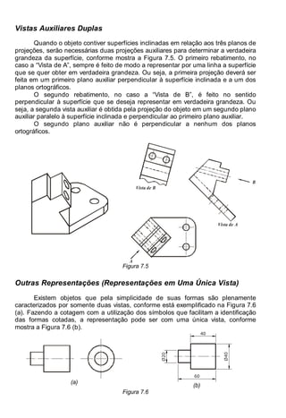 Antonio Clélio Ribeiro, Mauro Pedro Peres, Nacir Izidoro 96
96
Vistas Auxiliares Duplas
Quando o objeto contiver superfícies inclinadas em relação aos três planos de
projeções, serão necessárias duas projeções auxiliares para determinar a verdadeira
grandeza da superfície, conforme mostra a Figura 7.5. O primeiro rebatimento, no
caso a “Vista de A”, sempre é feito de modo a representar por uma linha a superfície
que se quer obter em verdadeira grandeza. Ou seja, a primeira projeção deverá ser
feita em um primeiro plano auxiliar perpendicular à superfície inclinada e a um dos
planos ortográficos.
O segundo rebatimento, no caso a “Vista de B”, é feito no sentido
perpendicular à superfície que se deseja representar em verdadeira grandeza. Ou
seja, a segunda vista auxiliar é obtida pela projeção do objeto em um segundo plano
auxiliar paralelo à superfície inclinada e perpendicular ao primeiro plano auxiliar.
O segundo plano auxiliar não é perpendicular a nenhum dos planos
ortográficos.
A
Vista de A
B
Vista de B
Figura 7.5
Outras Representações (Representações em Uma Única Vista)
Existem objetos que pela simplicidade de suas formas são plenamente
caracterizados por somente duas vistas, conforme está exemplificado na Figura 7.6
(a). Fazendo a cotagem com a utilização dos símbolos que facilitam a identificação
das formas cotadas, a representação pode ser com uma única vista, conforme
mostra a Figura 7.6 (b).
(a)
40
60
Ø40
Ø20
(b)
Figura 7.6
 