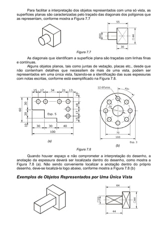 LEITURA E INTERPRETAÇÃO DE DESENHO TÉCNICO 97
Para facilitar a interpretação dos objetos representados com uma só vista, as
superfícies planas são caracterizadas pelo traçado das diagonais dos polígonos que
as representam, conforme mostra a Figura 7.7
30
55
Ø20
44
Figura 7.7
As diagonais que identificam a superfície plana são traçadas com linhas finas
e contínuas.
Alguns objetos planos, tais como juntas de vedação, placas etc., desde que
não contenham detalhes que necessitem de mais de uma vista, podem ser
representados em uma única vista, fazendo-se a identificação das suas espessuras
com notas escritas, conforme está exemplificado na Figura 7.8.
100
40
21
60
20
30
17
30
15
30
34
18
15
17
13
10
10
Esp. 5
(a)
45°
70
12-6Furos
Esp. 3
30
100
(b)
Figura 7.8
Quando houver espaço e não comprometer a interpretação do desenho, a
anotação da espessura deverá ser localizada dentro do desenho, como mostra a
Figura 7.8 (a). Não sendo conveniente localizar a anotação dentro do próprio
desenho, deve-se localizá-la logo abaixo, conforme mostra a Figura 7.8 (b)
Exemplos de Objetos Representados por Uma Única Vista
44
64
22
44
 