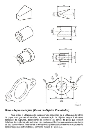 Antonio Clélio Ribeiro, Mauro Pedro Peres, Nacir Izidoro 98
98
64
50
20
Ø40
Ø28
60
Ø52
Ø20
Ø38
45
59
5x45º
44
50
50
1
4
-
2
F
u
r
o
s
R16
R
2
0
R
2
0
Ø
7
2
132
Esp. 3
Outras Representações (Vistas de Objetos Encurtados)
Para evitar a utilização de escalas muito reduzidas ou a utilização de folhas
de papel com grandes dimensões, a representação de objetos longos é feita com
aplicação de rupturas, desenhando-se somente as partes da peça que contêm
detalhes. As rupturas são aplicadas nas partes que têm formas constantes ao longo
de seu comprimento, fazendo-se a remoção da parte localizada entre as rupturas e a
aproximação das extremidades, conforme mostra a Figura 7.9.
 