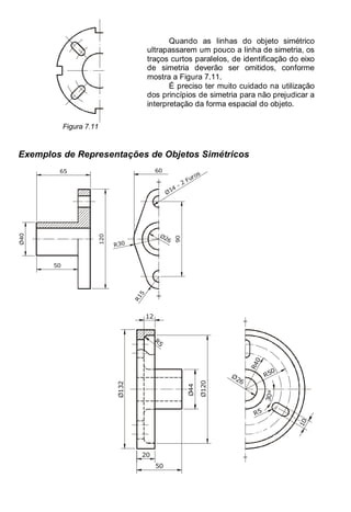 Antonio Clélio Ribeiro, Mauro Pedro Peres, Nacir Izidoro 100
100
Figura 7.11
Quando as linhas do objeto simétrico
ultrapassarem um pouco a linha de simetria, os
traços curtos paralelos, de identificação do eixo
de simetria deverão ser omitidos, conforme
mostra a Figura 7.11.
É preciso ter muito cuidado na utilização
dos princípios de simetria para não prejudicar a
interpretação da forma espacial do objeto.
Exemplos de Representações de Objetos Simétricos
Ø26
R30
R
1
5
90
Ø14
- 2 Furos
120
Ø40
50
65 60
R
4
0
R50
R5
Ø26
1
0
3
0
°
Ø132
Ø44
12
20
50
Ø120
R5
 