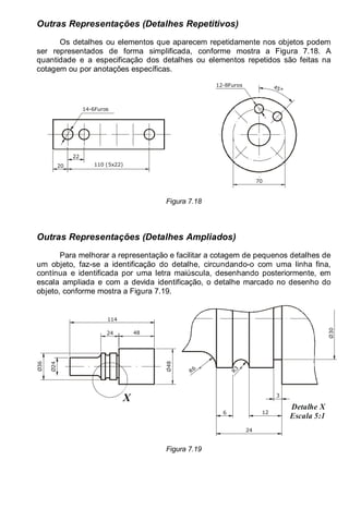 LEITURA E INTERPRETAÇÃO DE DESENHO TÉCNICO 103
Outras Representações (Detalhes Repetitivos)
Os detalhes ou elementos que aparecem repetidamente nos objetos podem
ser representados de forma simplificada, conforme mostra a Figura 7.18. A
quantidade e a especificação dos detalhes ou elementos repetidos são feitas na
cotagem ou por anotações específicas.
110 (5x22)
22
20
14-6Furos
45°
70
12-8Furos
Figura 7.18
Outras Representações (Detalhes Ampliados)
Para melhorar a representação e facilitar a cotagem de pequenos detalhes de
um objeto, faz-se a identificação do detalhe, circundando-o com uma linha fina,
contínua e identificada por uma letra maiúscula, desenhando posteriormente, em
escala ampliada e com a devida identificação, o detalhe marcado no desenho do
objeto, conforme mostra a Figura 7.19.
Ø48
Ø24
Ø36
48
24
114
X 3
12
R
3
R6
24
Ø30
6
Detalhe X
Escala 5:1
Figura 7.19
 