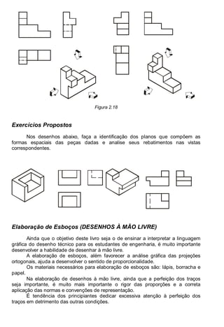 Antonio Clélio Ribeiro, Mauro Pedro Peres, Nacir Izidoro 18
Figura 2.18
Exercícios Propostos
Nos desenhos abaixo, faça a identificação dos planos que compõem as
formas espaciais das peças dadas e analise seus rebatimentos nas vistas
correspondentes.
Elaboração de Esboços (DESENHOS À MÃO LIVRE)
Ainda que o objetivo deste livro seja o de ensinar a interpretar a linguagem
gráfica do desenho técnico para os estudantes de engenharia, é muito importante
desenvolver a habilidade de desenhar à mão livre.
A elaboração de esboços, além favorecer a análise gráfica das projeções
ortogonais, ajuda a desenvolver o sentido de proporcionalidade.
Os materiais necessários para elaboração de esboços são: lápis, borracha e
papel.
Na elaboração de desenhos à mão livre, ainda que a perfeição dos traços
seja importante, é muito mais importante o rigor das proporções e a correta
aplicação das normas e convenções de representação.
É tendência dos principiantes dedicar excessiva atenção à perfeição dos
traços em detrimento das outras condições.
 