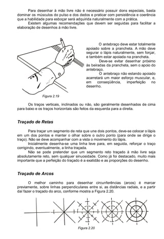LEITURA E INTERPRETAÇÃO DE DESENHO TÉCNICO 19
Para desenhar à mão livre não é necessário possuir dons especiais, basta
dominar os músculos do pulso e dos dedos e praticar com persistência e coerência
que a habilidade para esboçar será adquirida naturalmente com a prática.
Existem algumas recomendações que devem ser seguidas para facilitar a
elaboração de desenhos à mão livre.
Figura 2.19
O antebraço deve estar totalmente
apoiado sobre a prancheta. A mão deve
segurar o lápis naturalmente, sem forçar,
e também estar apoiada na prancheta.
Deve-se evitar desenhar próximo
às beiradas da prancheta, sem o apoio do
antebraço.
O antebraço não estando apoiado
acarretará um maior esforço muscular, e,
em conseqüência, imperfeição no
desenho.
Os traços verticais, inclinados ou não, são geralmente desenhados de cima
para baixo e os traços horizontais são feitos da esquerda para a direita.
Traçado de Retas
Para traçar um segmento de reta que une dois pontos, deve-se colocar o lápis
em um dos pontos e manter o olhar sobre o outro ponto (para onde se dirige o
traço). Não se deve acompanhar com a vista o movimento do lápis.
Inicialmente desenha-se uma linha leve para, em seguida, reforçar o traço
corrigindo, eventualmente, a linha traçada.
Não se pode pretender que um segmento reto traçado à mão livre seja
absolutamente reto, sem qualquer sinuosidade. Como já foi destacado, muito mais
importante que a perfeição do traçado é a exatidão e as proporções do desenho.
Traçado de Arcos
O melhor caminho para desenhar circunferências (arcos) é marcar
previamente, sobre linhas perpendiculares entre si, as distâncias radiais, e a partir
daí fazer o traçado do arco, conforme mostra a Figura 2.20.
Figura 2.20
 