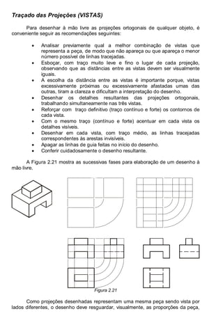 Antonio Clélio Ribeiro, Mauro Pedro Peres, Nacir Izidoro 20
Traçado das Projeções (VISTAS)
Para desenhar à mão livre as projeções ortogonais de qualquer objeto, é
conveniente seguir as recomendações seguintes:
• Analisar previamente qual a melhor combinação de vistas que
representa a peça, de modo que não apareça ou que apareça o menor
número possível de linhas tracejadas.
• Esboçar, com traço muito leve e fino o lugar de cada projeção,
observando que as distâncias entre as vistas devem ser visualmente
iguais.
• A escolha da distância entre as vistas é importante porque, vistas
excessivamente próximas ou excessivamente afastadas umas das
outras, tiram a clareza e dificultam a interpretação do desenho.
• Desenhar os detalhes resultantes das projeções ortogonais,
trabalhando simultaneamente nas três vistas.
• Reforçar com traço definitivo (traço contínuo e forte) os contornos de
cada vista.
• Com o mesmo traço (contínuo e forte) acentuar em cada vista os
detalhes visíveis.
• Desenhar em cada vista, com traço médio, as linhas tracejadas
correspondentes às arestas invisíveis.
• Apagar as linhas de guia feitas no início do desenho.
• Conferir cuidadosamente o desenho resultante.
A Figura 2.21 mostra as sucessivas fases para elaboração de um desenho à
mão livre.
.
Figura 2.21
Como projeções desenhadas representam uma mesma peça sendo vista por
lados diferentes, o desenho deve resguardar, visualmente, as proporções da peça,
 