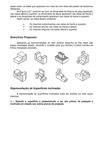 LEITURA E INTERPRETAÇÃO DE DESENHO TÉCNICO 21
deste modo, os lados que aparecem em mais de uma vista não podem ter tamanhos
diferentes.
Na Figura 2.21, pode-se ver que: as dimensões de largura da peça aparecem
nas vistas lateral e superior, as dimensões de altura aparecem nas vistas de frente e
lateral e as dimensões de comprimento aparecem nas vistas de frente e superior.
Assim sendo, as vistas devem preservar:
• Os mesmos comprimentos nas vistas de frente e superior.
• As mesmas alturas nas vistas de frente e lateral.
• As mesmas larguras nas vistas lateral e superior.
Exercícios Propostos
Aplicando as recomendações do item anterior desenhe as três vistas das
peças mostradas abaixo, tomando o cuidado para que tenham o menor número de
linhas tracejadas possíveis.
Representação de Superfícies Inclinadas
A representação de superfícies inclinadas pode ser dividida em dois casos
distintos:
1 – Quando a superfície é perpendicular a um dos planos de projeção e
inclinada em relação aos outros planos de projeção.
 